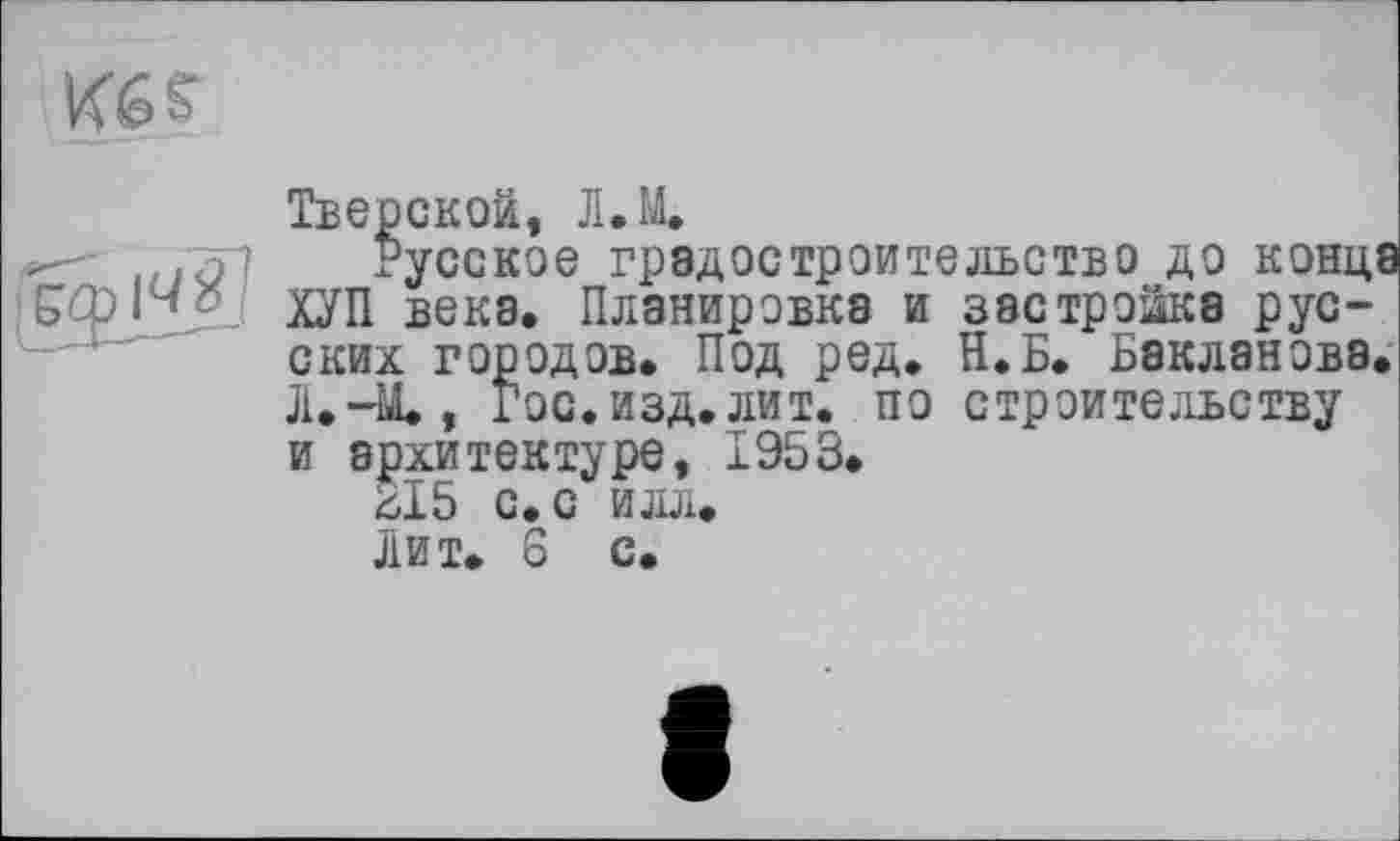 ﻿Kés
JfîJÏS
Тверской, Л.М.
Русское градостроительство до конца ХУП века. Планировка и застройка русских городов. Под ред. Н.Б. Бакланова. Л.-М., Гос. изд. лит. по строительству и архитектуре, 1953.
ЗІ5 с. с илл.
Лит. 8 с.